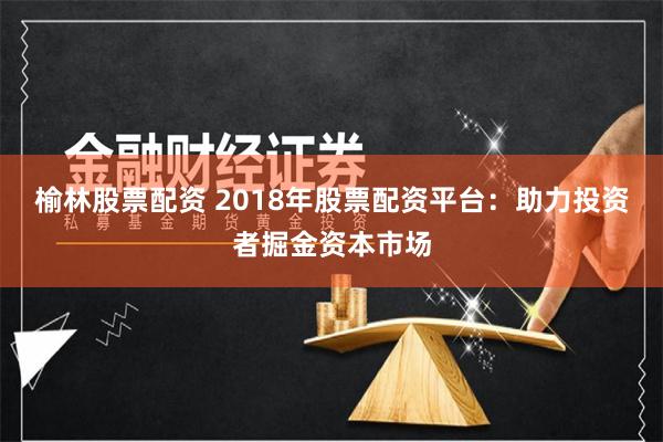 榆林股票配资 2018年股票配资平台：助力投资者掘金资本市场