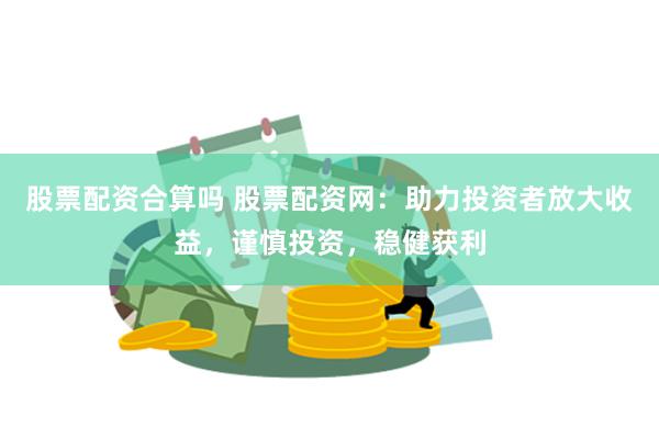 股票配资合算吗 股票配资网：助力投资者放大收益，谨慎投资，稳健获利