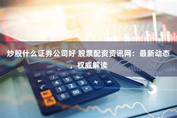 炒股什么证券公司好 股票配资资讯网：最新动态，权威解读