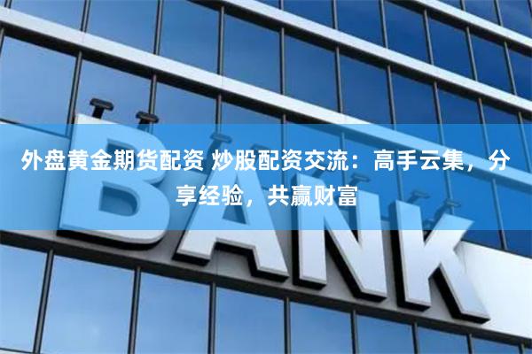 外盘黄金期货配资 炒股配资交流：高手云集，分享经验，共赢财富