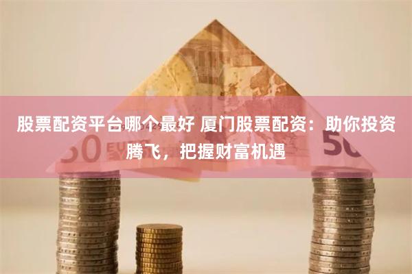 股票配资平台哪个最好 厦门股票配资：助你投资腾飞，把握财富机遇