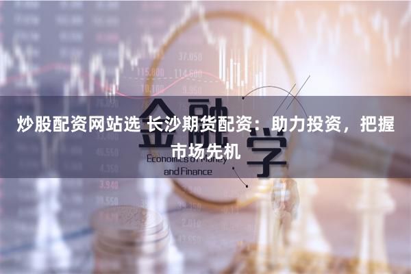 炒股配资网站选 长沙期货配资：助力投资，把握市场先机