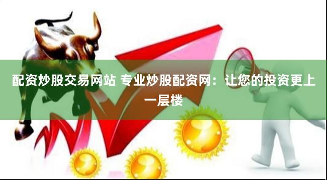 配资炒股交易网站 专业炒股配资网：让您的投资更上一层楼