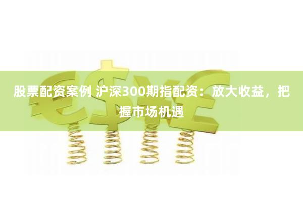 股票配资案例 沪深300期指配资：放大收益，把握市场机遇