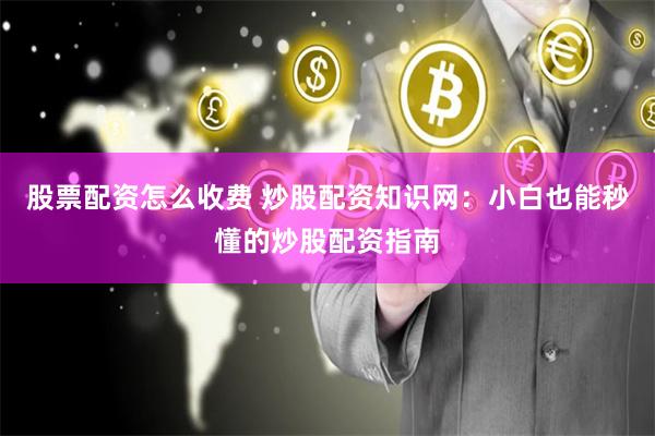 股票配资怎么收费 炒股配资知识网：小白也能秒懂的炒股配资指南