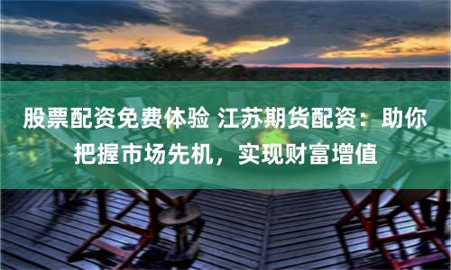 股票配资免费体验 江苏期货配资：助你把握市场先机，实现财富增值