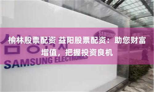 榆林股票配资 益阳股票配资：助您财富增值，把握投资良机