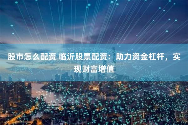 股市怎么配资 临沂股票配资：助力资金杠杆，实现财富增值