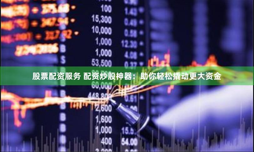 股票配资服务 配资炒股神器：助你轻松撬动更大资金