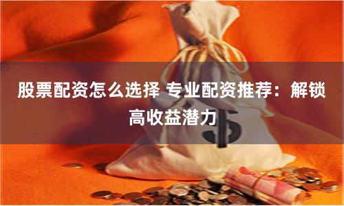 股票配资怎么选择 专业配资推荐：解锁高收益潜力