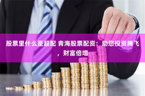 股票里什么是超配 青海股票配资:助您投资腾飞,财富倍增