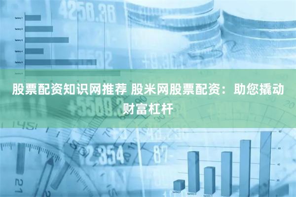 股票配资知识网推荐 股米网股票配资：助您撬动财富杠杆