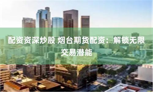 配资资深炒股 烟台期货配资：解锁无限交易潜能