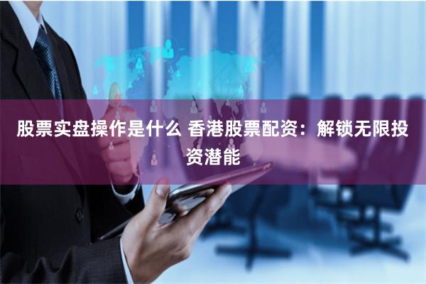 股票实盘操作是什么 香港股票配资：解锁无限投资潜能
