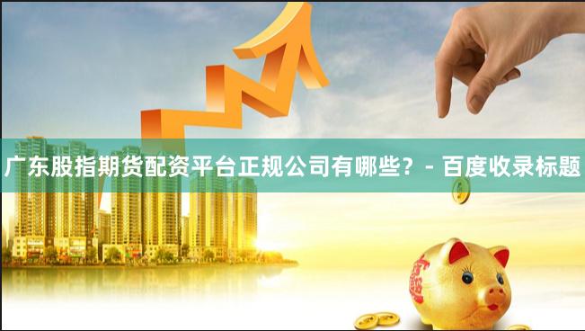 广东股指期货配资平台正规公司有哪些？- 百度收录标题