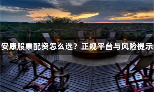 安康股票配资怎么选？正规平台与风险提示